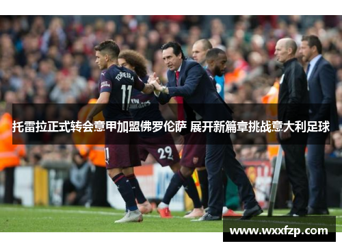 托雷拉正式转会意甲加盟佛罗伦萨 展开新篇章挑战意大利足球