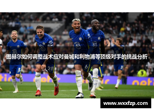 图赫尔如何调整战术应对曼城和利物浦等顶级对手的挑战分析