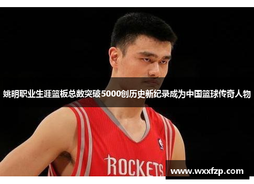 姚明职业生涯篮板总数突破5000创历史新纪录成为中国篮球传奇人物