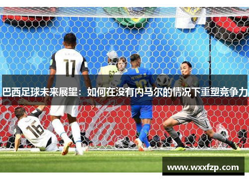 巴西足球未来展望：如何在没有内马尔的情况下重塑竞争力