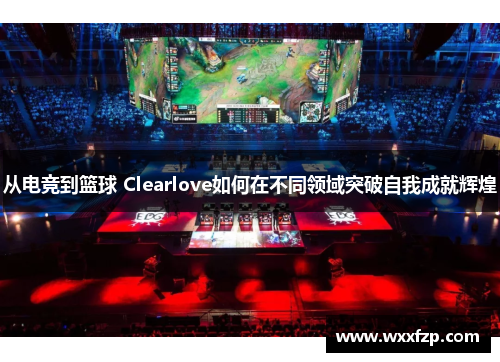 从电竞到篮球 Clearlove如何在不同领域突破自我成就辉煌
