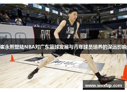 崔永熙登陆NBA对广东篮球发展与青年球员培养的深远影响