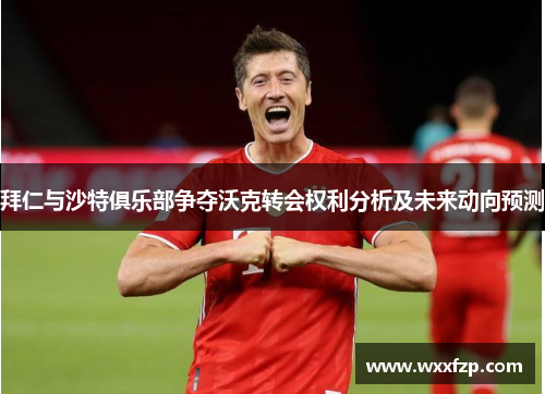 拜仁与沙特俱乐部争夺沃克转会权利分析及未来动向预测