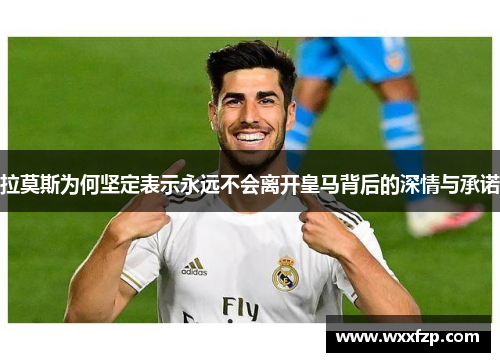 拉莫斯为何坚定表示永远不会离开皇马背后的深情与承诺
