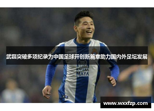 武磊突破多项纪录为中国足球开创新篇章助力国内外足坛发展 武磊突破多项纪录为中国足球开创新篇章助力国内外足坛发展